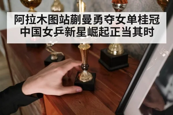 阿拉木图站蒯曼勇夺女单桂冠 中国女乒新星崛起正当其时